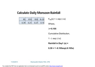 R5 R10 R20 R>20
0.39 0.21 0.27 0.14
FR5(x) =  exp (-x)
Where,
= 0.105
Cumulative Distribution,
1 -  exp (-x)
Rainfall in Day1 (x) =
0.39 = 1 -0.105exp(-0.105x)
Calculate Daily Monsoon Rainfall
11/23/2015 Shamsuddin Shahid, FKA, UTM
You created this PDF from an application that is not licensed to print to novaPDF printer (http://www.novapdf.com)
 