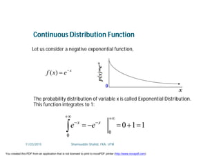 Let us consider a negative exponential function,
x
exf 
)(
110
0
0






xx
ee
The probability distribution of variable x is called Exponential Distribution.
This function integrates to 1:
Continuous Distribution Function
11/23/2015 Shamsuddin Shahid, FKA, UTM
You created this PDF from an application that is not licensed to print to novaPDF printer (http://www.novapdf.com)
 