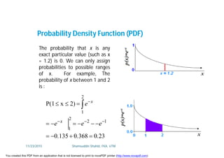 The probability that x is any
exact particular value (such as x
= 1.2) is 0. We can only assign
probabilities to possible ranges
of x. For example, The
probability of x between 1 and 2
is :
Probability Density Function (PDF)
23036801350
2)xP(1
12
2
1
2
1
...
eee
e
x
x






11/23/2015 Shamsuddin Shahid, FKA, UTM
You created this PDF from an application that is not licensed to print to novaPDF printer (http://www.novapdf.com)
 