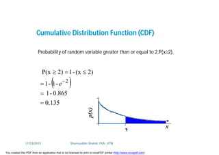 Cumulative Distribution Function (CDF)
 
0.135
0.865-1
-1-1
2)(x-12)P(x
2





e
Probability of random variable greater than or equal to 2,P(x2),
11/23/2015 Shamsuddin Shahid, FKA, UTM
You created this PDF from an application that is not licensed to print to novaPDF printer (http://www.novapdf.com)
 
