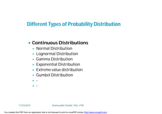  Continuous Distributions
 Normal Distribution
 Lognormal Distribution
 Gamma Distribution
 Exponential Distribution
 Extreme value distribution
 Gumbel Distribution
 -
 -
Different Types of Probability Distribution
11/23/2015 Shamsuddin Shahid, FKA, UTM
You created this PDF from an application that is not licensed to print to novaPDF printer (http://www.novapdf.com)
 