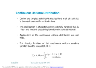 • One of the simplest continuous distributions in all of statistics
is the continuous uniform distribution.
• This distribution is characterized by a density function that is
“flat,” and thus the probability is uniform in a closed interval.
• Applications of the continuous uniform distribution are not
wide.
• The density function of the continuous uniform random
variable X on the interval [A, B] is
Continuous Uniform Distribution
11/23/2015 Shamsuddin Shahid, FKA, UTM
You created this PDF from an application that is not licensed to print to novaPDF printer (http://www.novapdf.com)
 
