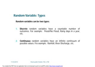 Random variables can be two types:
1. Discrete random variables have a countable number of
outcomes. For example: Flood/No Flood, Rainy days in a year,
etc.
2. Continuous random variables have an infinite continuum of
possible values. Fro example: Rainfall, River Discharge, etc.
Random Variable: Types
11/23/2015 Shamsuddin Shahid, FKA, UTM
You created this PDF from an application that is not licensed to print to novaPDF printer (http://www.novapdf.com)
 