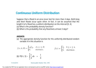 Continuous Uniform Distribution
Suppose that a flood in an area never last for more than 4 days. Both long
and short floods occur quite often. In fact, it can be assumed that the
length X of a flood has a uniform distribution on the interval [0, 4].
(a) What is the probability density function?
(b) What is the probability that any flood lasts at least 3 days?
ANSWER:
(a) The appropriate density function for the uniformly distributed random
variable X in this situation is
(b) P[X  3] =
4
1
4
1
4
3
 dx
11/23/2015 Shamsuddin Shahid, FKA, UTM
You created this PDF from an application that is not licensed to print to novaPDF printer (http://www.novapdf.com)
 