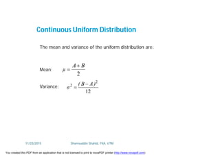 Continuous Uniform Distribution
The mean and variance of the uniform distribution are:
Mean:
Variance:
2
BA
µ


12
2
2 )AB(
σ


11/23/2015 Shamsuddin Shahid, FKA, UTM
You created this PDF from an application that is not licensed to print to novaPDF printer (http://www.novapdf.com)
 