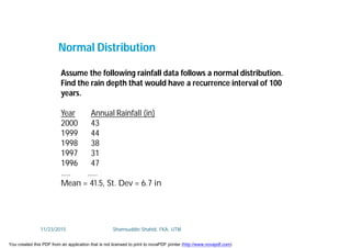 Assume the following rainfall data follows a normal distribution.
Find the rain depth that would have a recurrence interval of 100
years.
Year Annual Rainfall (in)
2000 43
1999 44
1998 38
1997 31
1996 47
….. …..
Mean = 41.5, St. Dev = 6.7 in
Normal Distribution
11/23/2015 Shamsuddin Shahid, FKA, UTM
You created this PDF from an application that is not licensed to print to novaPDF printer (http://www.novapdf.com)
 
