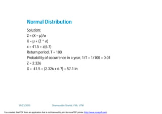 Solution:
Z = (X − µ)/σ
X = µ + (Z * σ)
x = 41.5 + z(6.7)
Return period, T = 100
Probability of occurrence in a year, 1/T = 1/100 = 0.01
Z = 2.326
X = 41.5 + (2.326 x 6.7) = 57.1 in
Normal Distribution
11/23/2015 Shamsuddin Shahid, FKA, UTM
You created this PDF from an application that is not licensed to print to novaPDF printer (http://www.novapdf.com)
 