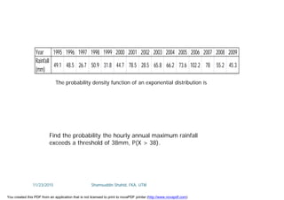 Year 1995 1996 1997 1998 1999 2000 2001 2002 2003 2004 2005 2006 2007 2008 2009
Rainfall
(mm)
49.1 48.5 26.7 50.9 31.8 44.7 78.5 28.5 65.8 66.2 73.6 102.2 78 55.2 45.3
The probability density function of an exponential distribution is
Find the probability the hourly annual maximum rainfall
exceeds a threshold of 38mm, P(X > 38).
11/23/2015 Shamsuddin Shahid, FKA, UTM
You created this PDF from an application that is not licensed to print to novaPDF printer (http://www.novapdf.com)
 
