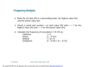 Frequency Analysis
 Rank the (n) data (Pi) in a descending order, the highest value first
and the lowest value last.
 Attach a serial rank number, r to each value (Pi) with r = 1 for the
highest value (Pi) and r = n for the lowest value (Pn)
 Calculate the frequency of exceedance F (P>Pi) as:
California r / n
Hazen (r – 0.5)/n
Weibull r / (n+1)
Gringorten (r – 0.44) / (n + 0.12)
11/23/2015 Shamsuddin Shahid, FKA, UTM
You created this PDF from an application that is not licensed to print to novaPDF printer (http://www.novapdf.com)
 