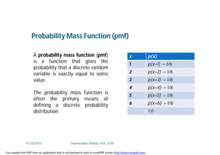 A probability mass function (pmf)
is a function that gives the
probability that a discrete random
variable is exactly equal to some
value.
The probability mass function is
often the primary means of
defining a discrete probability
distribution.
Probability Mass Function (pmf)
x p(x)
1 p(x=1) = 1/6
2 p(x=2) = 1/6
3 p(x=3) = 1/6
4 p(x=4) = 1/6
5 p(x=5) = 1/6
6 p(x=6) = 1/6
1.0
11/23/2015 Shamsuddin Shahid, FKA, UTM
You created this PDF from an application that is not licensed to print to novaPDF printer (http://www.novapdf.com)
 