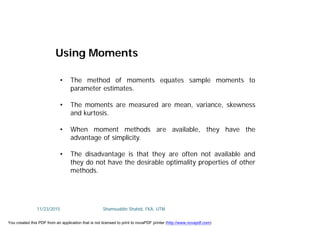 • The method of moments equates sample moments to
parameter estimates.
• The moments are measured are mean, variance, skewness
and kurtosis.
• When moment methods are available, they have the
advantage of simplicity.
• The disadvantage is that they are often not available and
they do not have the desirable optimality properties of other
methods.
Using Moments
11/23/2015 Shamsuddin Shahid, FKA, UTM
You created this PDF from an application that is not licensed to print to novaPDF printer (http://www.novapdf.com)
 
