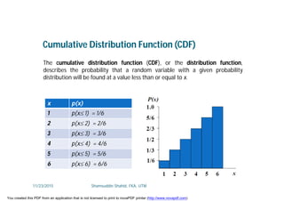 Cumulative Distribution Function (CDF)
The cumulative distribution function (CDF), or the distribution function,
describes the probability that a random variable with a given probability
distribution will be found at a value less than or equal to x.
x p(x)
1 p(x 1) = 1/6
2 p(x 2) = 2/6
3 p(x 3) = 3/6
4 p(x 4) = 4/6
5 p(x 5) = 5/6
6 p(x 6) = 6/6
11/23/2015 Shamsuddin Shahid, FKA, UTM
You created this PDF from an application that is not licensed to print to novaPDF printer (http://www.novapdf.com)
 