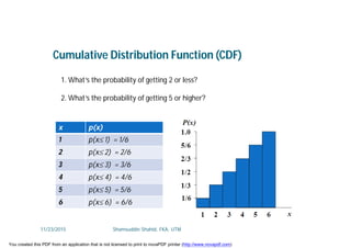 1. What’s the probability of getting 2 or less?
2. What’s the probability of getting 5 or higher?
Cumulative Distribution Function (CDF)
x p(x)
1 p(x 1) = 1/6
2 p(x 2) = 2/6
3 p(x 3) = 3/6
4 p(x 4) = 4/6
5 p(x 5) = 5/6
6 p(x 6) = 6/6
11/23/2015 Shamsuddin Shahid, FKA, UTM
You created this PDF from an application that is not licensed to print to novaPDF printer (http://www.novapdf.com)
 