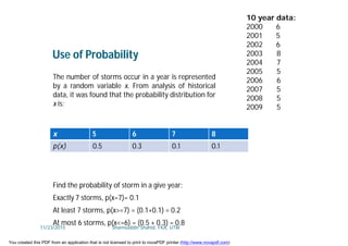 Find the probability of storm in a give year:
Exactly 7 storms, p(x=7)= 0.1
At least 7 storms, p(x>=7) = (0.1+0.1) = 0.2
At most 6 storms, p(x<=6) = (0.5 + 0.3) = 0.8
x 5 6 7 8
p(x) 0.5 0.3 0.1 0.1
The number of storms occur in a year is represented
by a random variable x. From analysis of historical
data, it was found that the probability distribution for
x is:
Use of Probability
10 year data:
2000 6
2001 5
2002 6
2003 8
2004 7
2005 5
2006 6
2007 5
2008 5
2009 5
11/23/2015 Shamsuddin Shahid, FKA, UTM
You created this PDF from an application that is not licensed to print to novaPDF printer (http://www.novapdf.com)
 