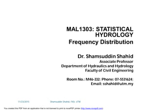 MAL1303: STATISTICAL
HYDROLOGY
Frequency Distribution
Dr. Shamsuddin Shahid
Associate Professor
Department of Hydraulics and Hydrology
Faculty of Civil Engineering
Room No.: M46-332; Phone: 07-5531624;
Email: sshahid@utm.my
11/23/2015 Shamsuddin Shahid, FKA, UTM
You created this PDF from an application that is not licensed to print to novaPDF printer (http://www.novapdf.com)
 