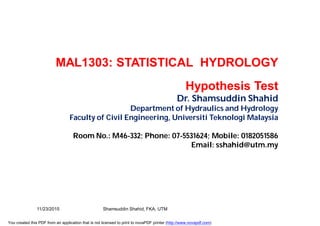 MAL1303: STATISTICAL HYDROLOGY
Hypothesis Test
Dr. Shamsuddin Shahid
Department of Hydraulics and Hydrology
Faculty of Civil Engineering, Universiti Teknologi Malaysia
Room No.: M46-332; Phone: 07-5531624; Mobile: 0182051586
Email: sshahid@utm.my
11/23/2015 Shamsuddin Shahid, FKA, UTM
You created this PDF from an application that is not licensed to print to novaPDF printer (http://www.novapdf.com)
 