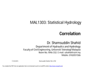 MAL1303: Statistical Hydrology
Correlation
Dr. Shamsuddin Shahid
Department of Hydraulics and Hydrology
Faculty of Civil Engineering, Universiti Teknologi Malaysia
Room No. M46-332; E-mail: sshahid@utm.my
Mobile: 0182051586
11/23/2015 Shamsuddin Shahid, FKA, UTM
You created this PDF from an application that is not licensed to print to novaPDF printer (http://www.novapdf.com)
 