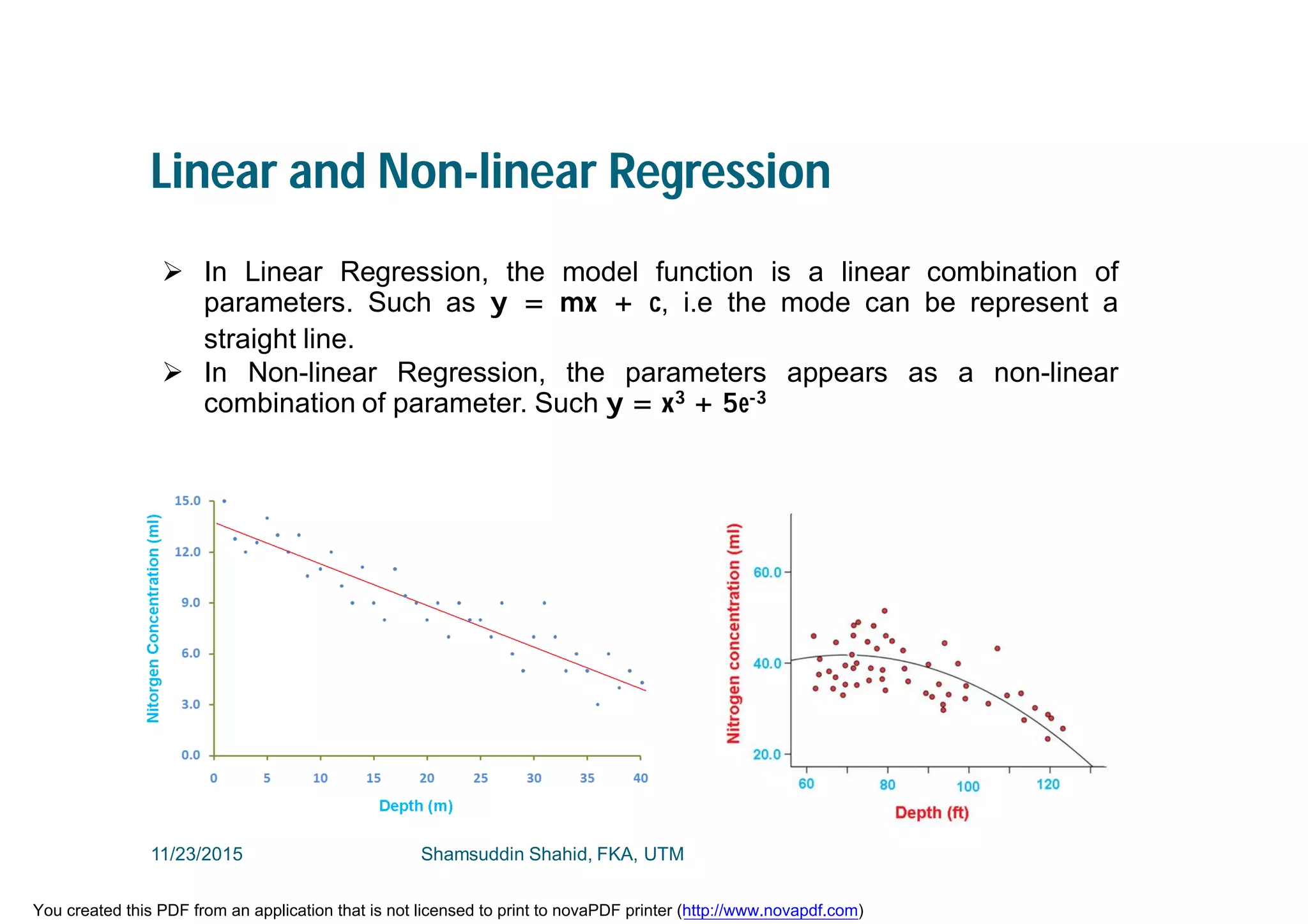 Linear and Non-linear Regression
 In Linear Regression, the model function is a linear combination of
parameters. Such as y = mx + c, i.e the mode can be represent a
straight line.
 In Non-linear Regression, the parameters appears as a non-linear
combination of parameter. Such y = x3 + 5e-3
11/23/2015 Shamsuddin Shahid, FKA, UTM
You created this PDF from an application that is not licensed to print to novaPDF printer (http://www.novapdf.com)
 