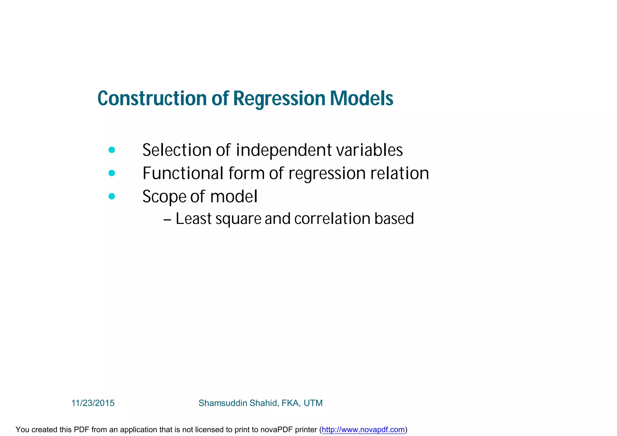 Construction of Regression Models
 Selection of independent variables
 Functional form of regression relation
 Scope of model
– Least square and correlation based
11/23/2015 Shamsuddin Shahid, FKA, UTM
You created this PDF from an application that is not licensed to print to novaPDF printer (http://www.novapdf.com)
 