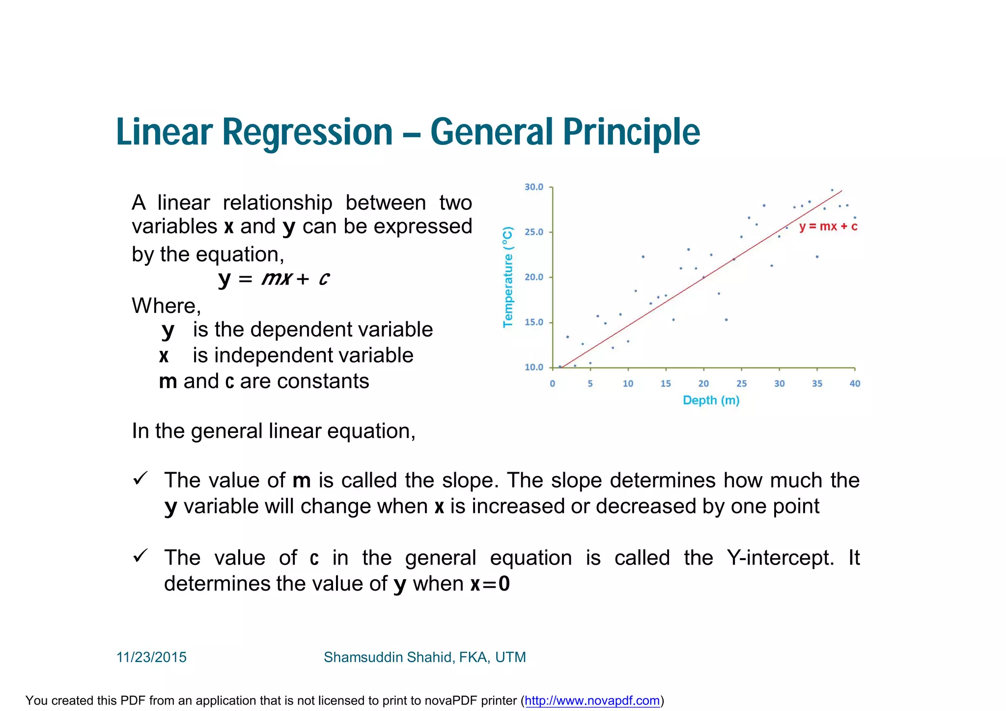 Linear Regression – General Principle
A linear relationship between two
variables x and y can be expressed
by the equation,
y = mx + c
Where,
y is the dependent variable
x is independent variable
m and c are constants
In the general linear equation,
 The value of m is called the slope. The slope determines how much the
y variable will change when x is increased or decreased by one point
 The value of c in the general equation is called the Y-intercept. It
determines the value of y when x=0
11/23/2015 Shamsuddin Shahid, FKA, UTM
You created this PDF from an application that is not licensed to print to novaPDF printer (http://www.novapdf.com)
 