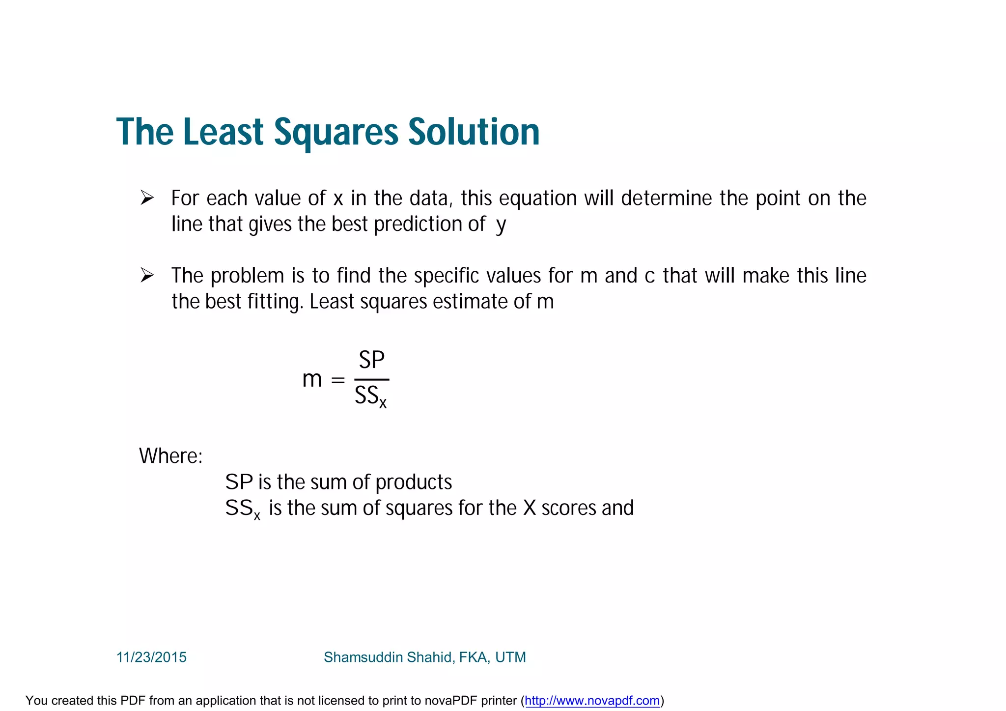 The Least Squares Solution
 For each value of x in the data, this equation will determine the point on the
line that gives the best prediction of y
 The problem is to find the specific values for m and c that will make this line
the best fitting. Least squares estimate of m
Where:
SP is the sum of products
SSx is the sum of squares for the X scores and
m =
SP
SSx
11/23/2015 Shamsuddin Shahid, FKA, UTM
You created this PDF from an application that is not licensed to print to novaPDF printer (http://www.novapdf.com)
 