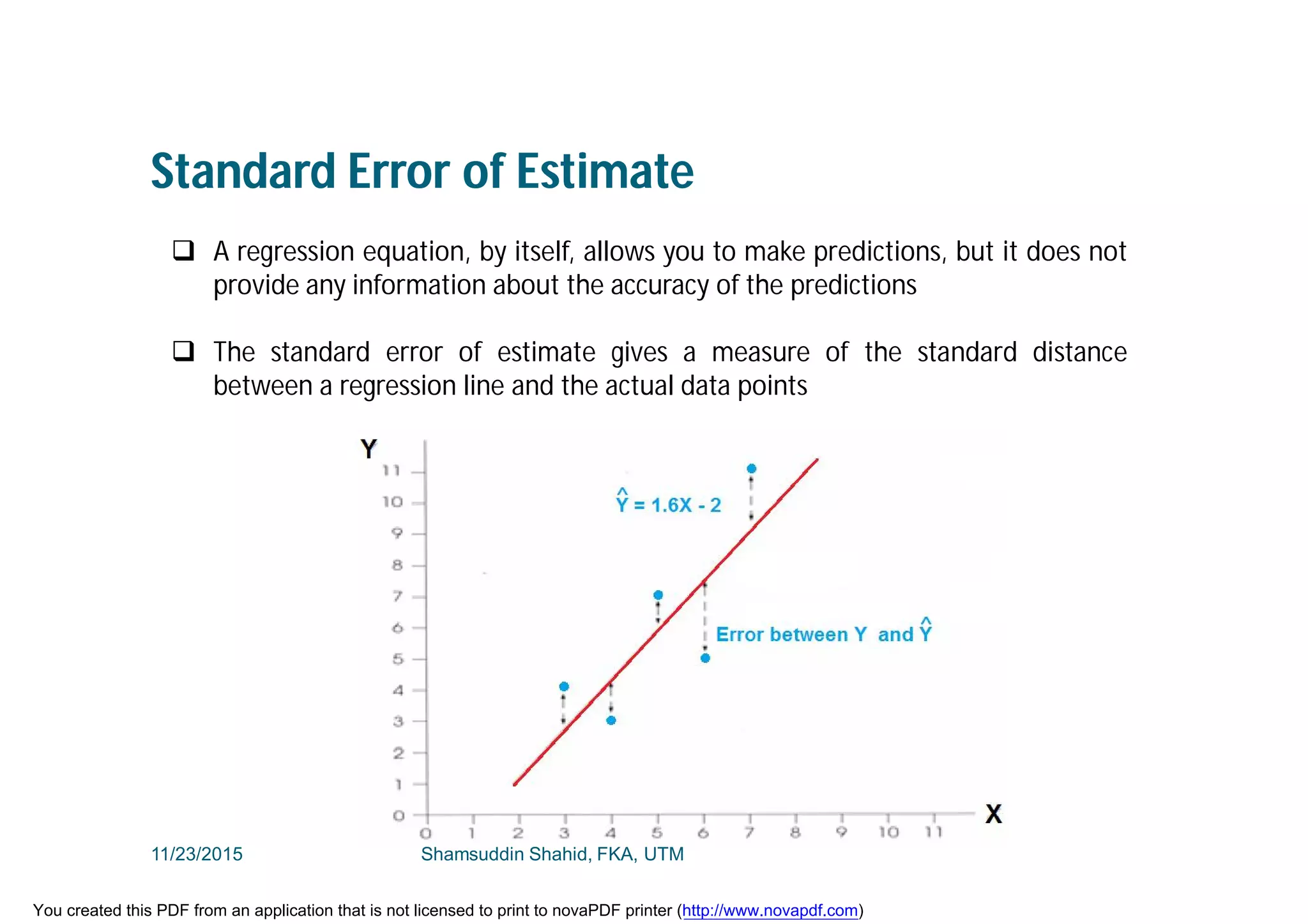 Standard Error of Estimate
 A regression equation, by itself, allows you to make predictions, but it does not
provide any information about the accuracy of the predictions
 The standard error of estimate gives a measure of the standard distance
between a regression line and the actual data points
11/23/2015 Shamsuddin Shahid, FKA, UTM
You created this PDF from an application that is not licensed to print to novaPDF printer (http://www.novapdf.com)
 