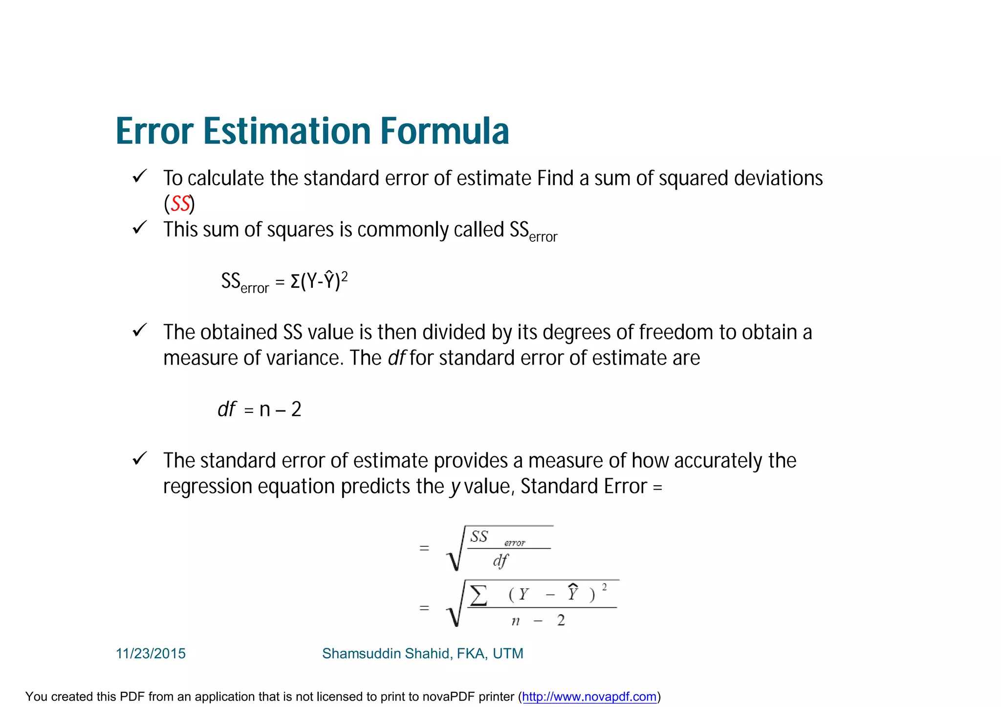Error Estimation Formula
 To calculate the standard error of estimate Find a sum of squared deviations
(SS)
 This sum of squares is commonly called SSerror
SSerror = Σ(Y-Ŷ)2
 The obtained SS value is then divided by its degrees of freedom to obtain a
measure of variance. The df for standard error of estimate are
df = n – 2
 The standard error of estimate provides a measure of how accurately the
regression equation predicts the y value, Standard Error =
11/23/2015 Shamsuddin Shahid, FKA, UTM
You created this PDF from an application that is not licensed to print to novaPDF printer (http://www.novapdf.com)
 