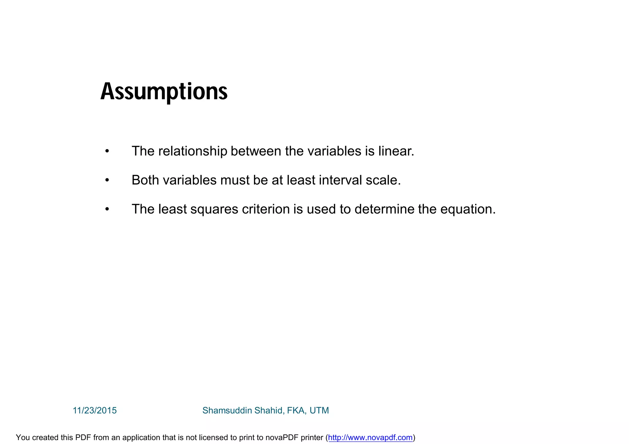 • The relationship between the variables is linear.
• Both variables must be at least interval scale.
• The least squares criterion is used to determine the equation.
Assumptions
11/23/2015 Shamsuddin Shahid, FKA, UTM
You created this PDF from an application that is not licensed to print to novaPDF printer (http://www.novapdf.com)
 