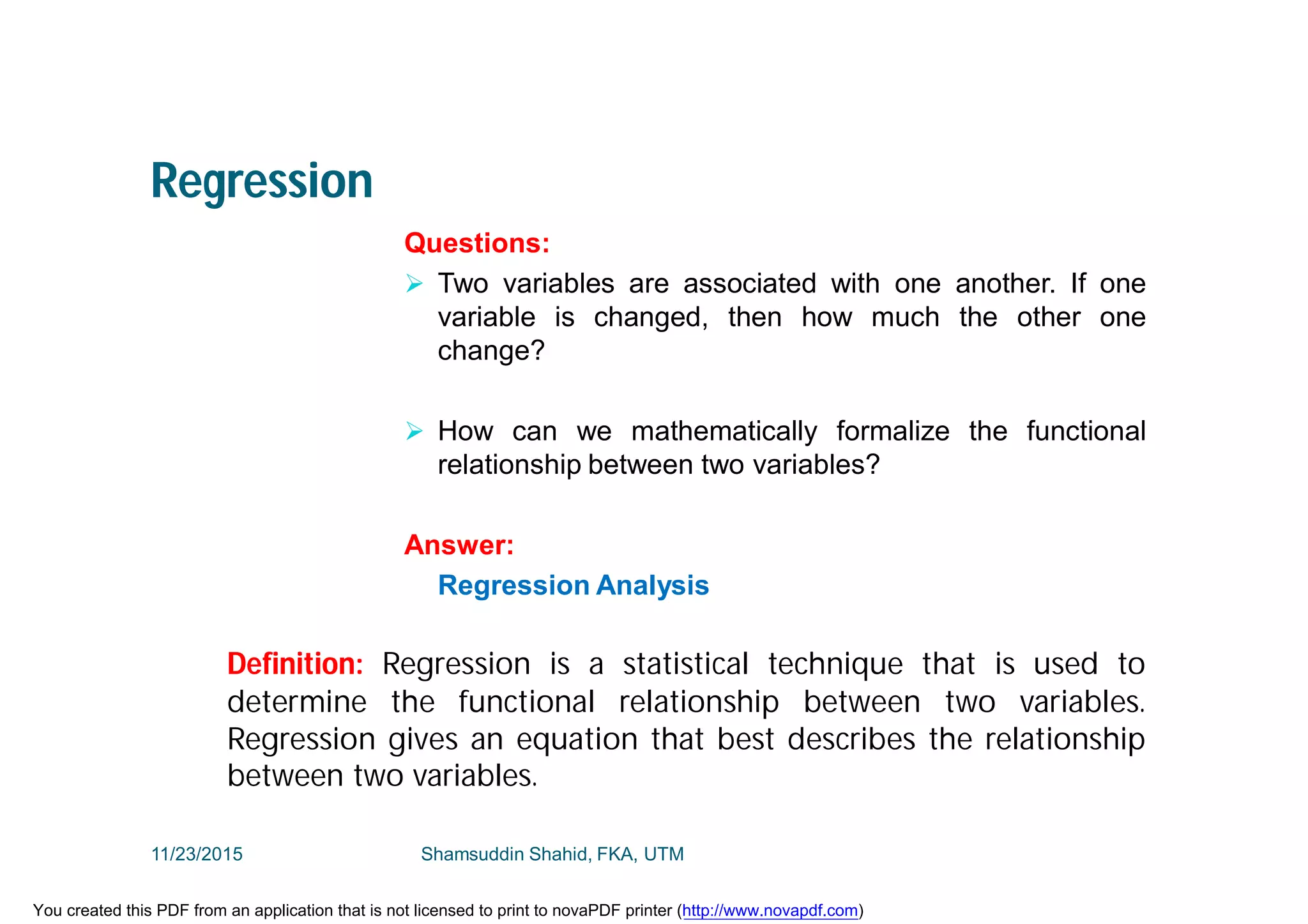Regression
Questions:
 Two variables are associated with one another. If one
variable is changed, then how much the other one
change?
 How can we mathematically formalize the functional
relationship between two variables?
Answer:
Regression Analysis
Definition: Regression is a statistical technique that is used to
determine the functional relationship between two variables.
Regression gives an equation that best describes the relationship
between two variables.
11/23/2015 Shamsuddin Shahid, FKA, UTM
You created this PDF from an application that is not licensed to print to novaPDF printer (http://www.novapdf.com)
 