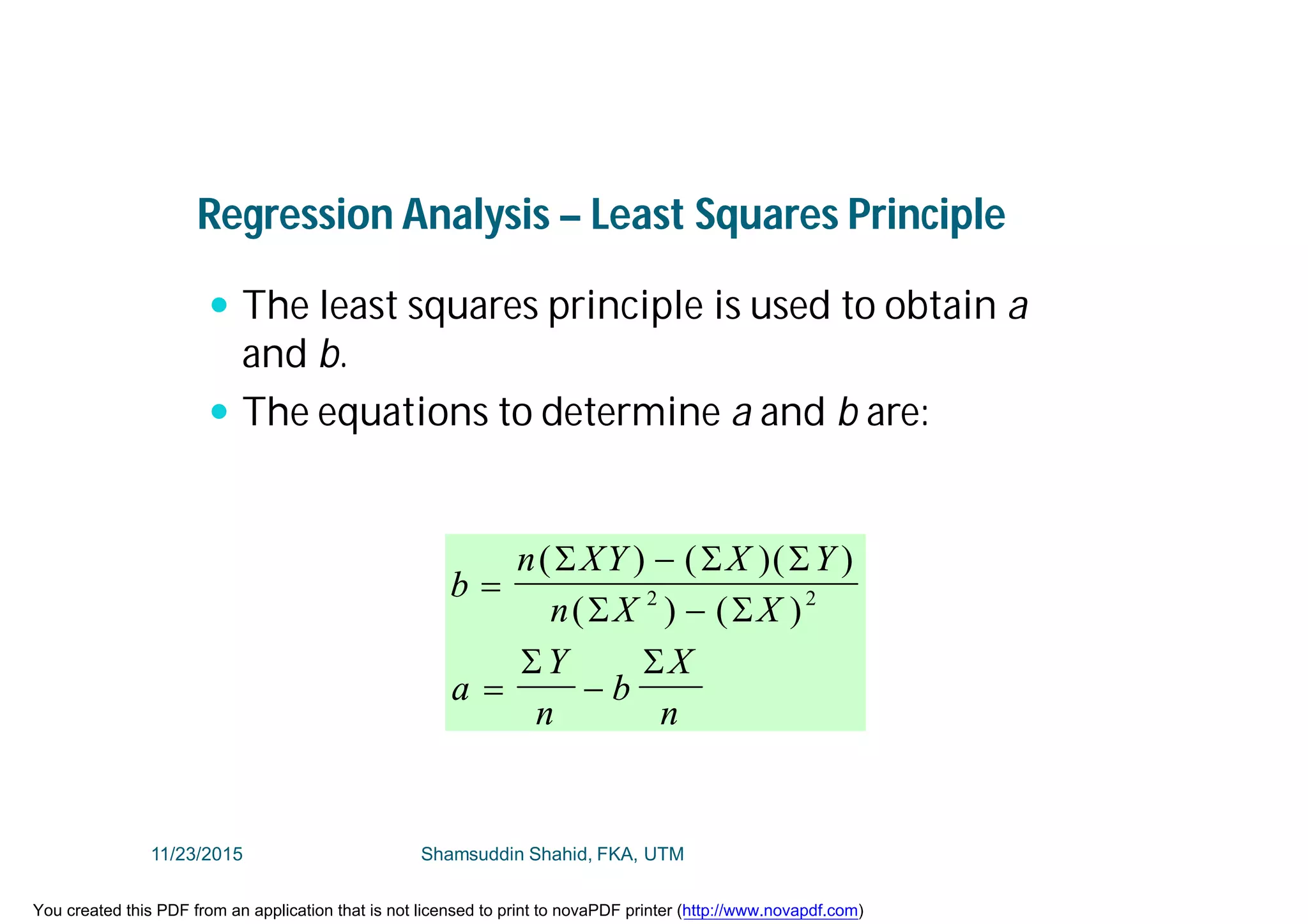 Regression Analysis – Least Squares Principle
 The least squares principle is used to obtain a
and b.
 The equations to determine a and b are:
b
n XY X Y
n X X
a
Y
n
b
X
n



 
( ) ( )( )
( ) ( )
  
 
 
2 2
11/23/2015 Shamsuddin Shahid, FKA, UTM
You created this PDF from an application that is not licensed to print to novaPDF printer (http://www.novapdf.com)
 