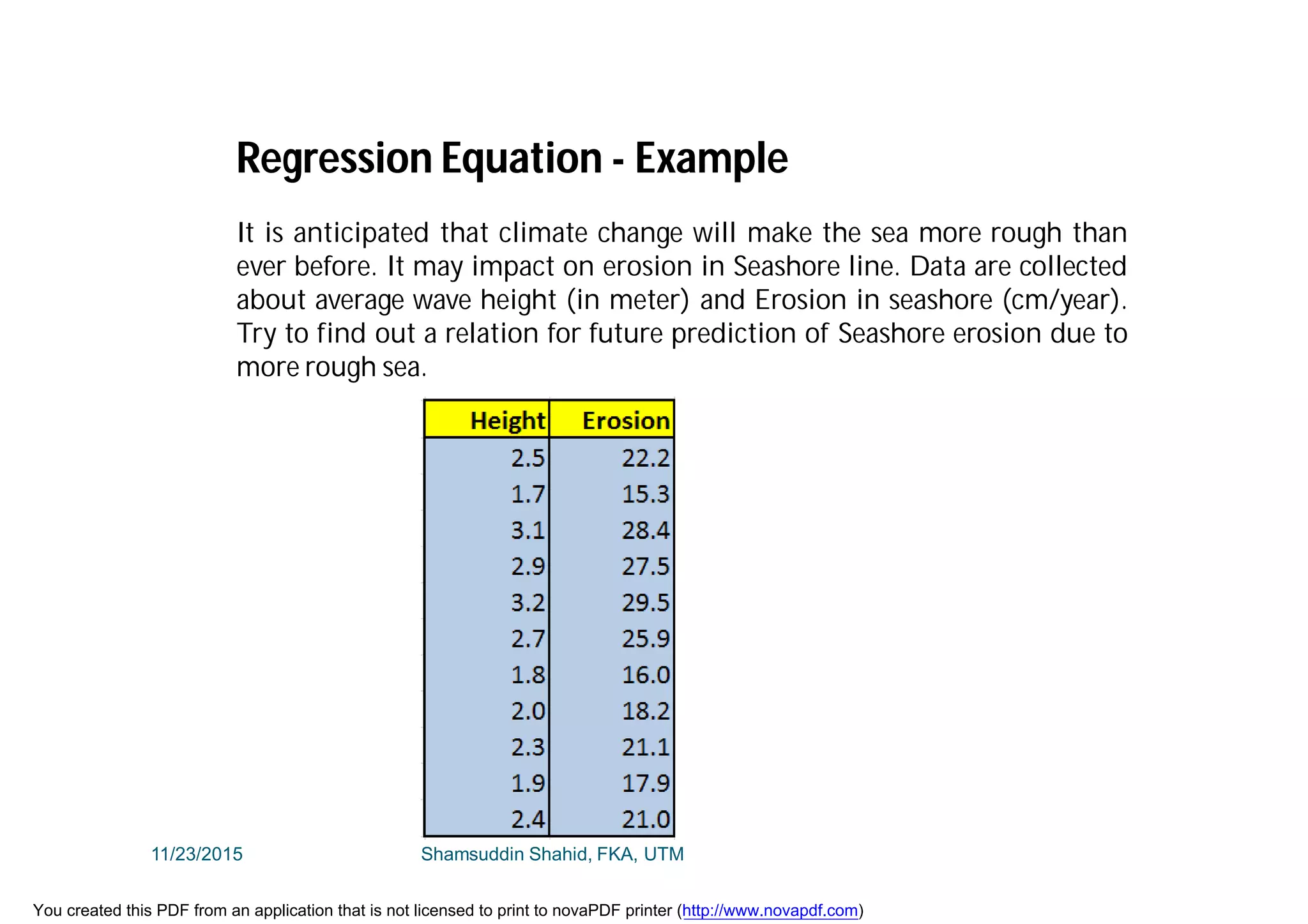 It is anticipated that climate change will make the sea more rough than
ever before. It may impact on erosion in Seashore line. Data are collected
about average wave height (in meter) and Erosion in seashore (cm/year).
Try to find out a relation for future prediction of Seashore erosion due to
more rough sea.
Regression Equation - Example
11/23/2015 Shamsuddin Shahid, FKA, UTM
You created this PDF from an application that is not licensed to print to novaPDF printer (http://www.novapdf.com)
 