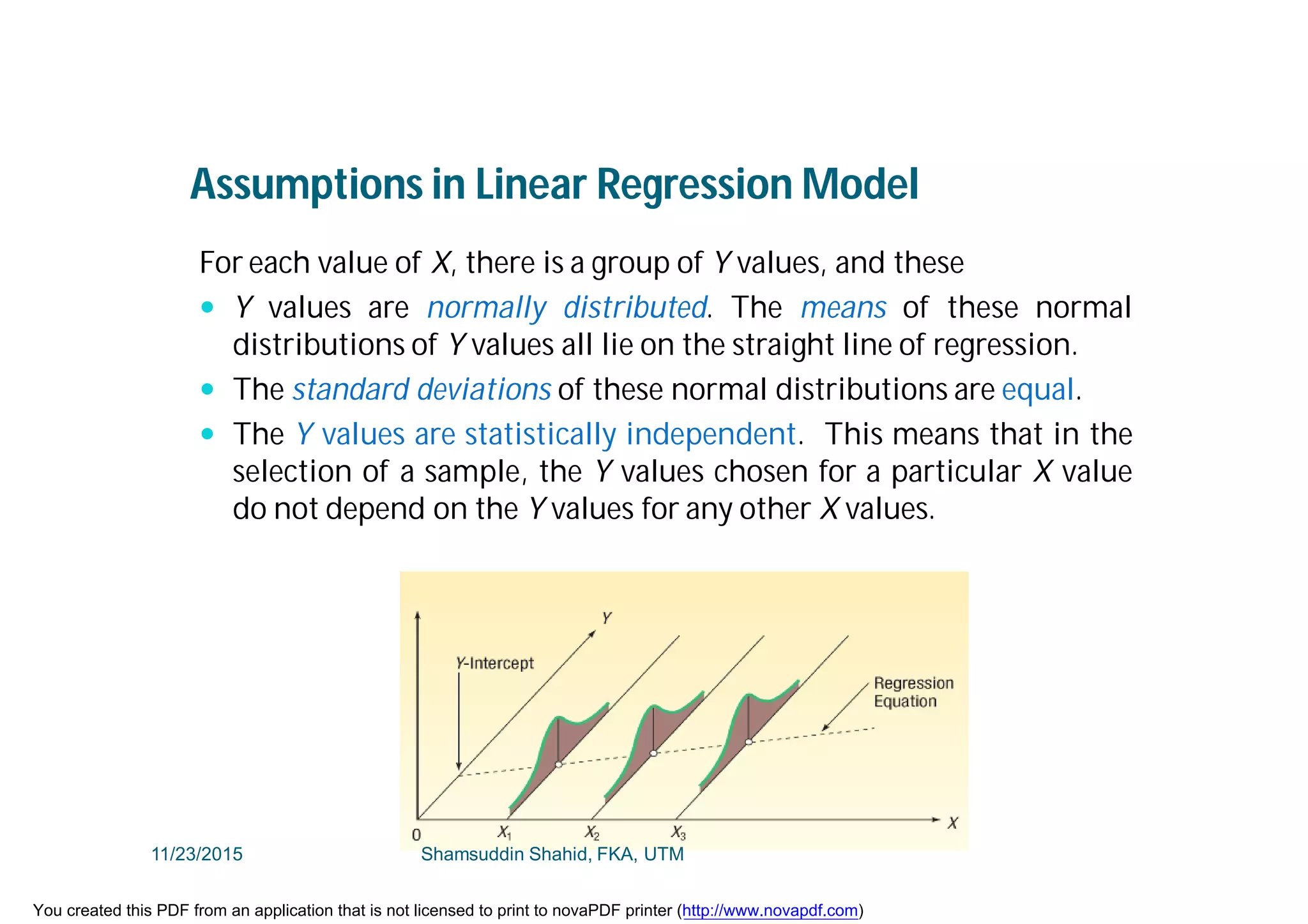 Assumptions in Linear Regression Model
For each value of X, there is a group of Y values, and these
 Y values are normally distributed. The means of these normal
distributions of Y values all lie on the straight line of regression.
 The standard deviations of these normal distributions are equal.
 The Y values are statistically independent. This means that in the
selection of a sample, the Y values chosen for a particular X value
do not depend on the Y values for any other X values.
11/23/2015 Shamsuddin Shahid, FKA, UTM
You created this PDF from an application that is not licensed to print to novaPDF printer (http://www.novapdf.com)
 