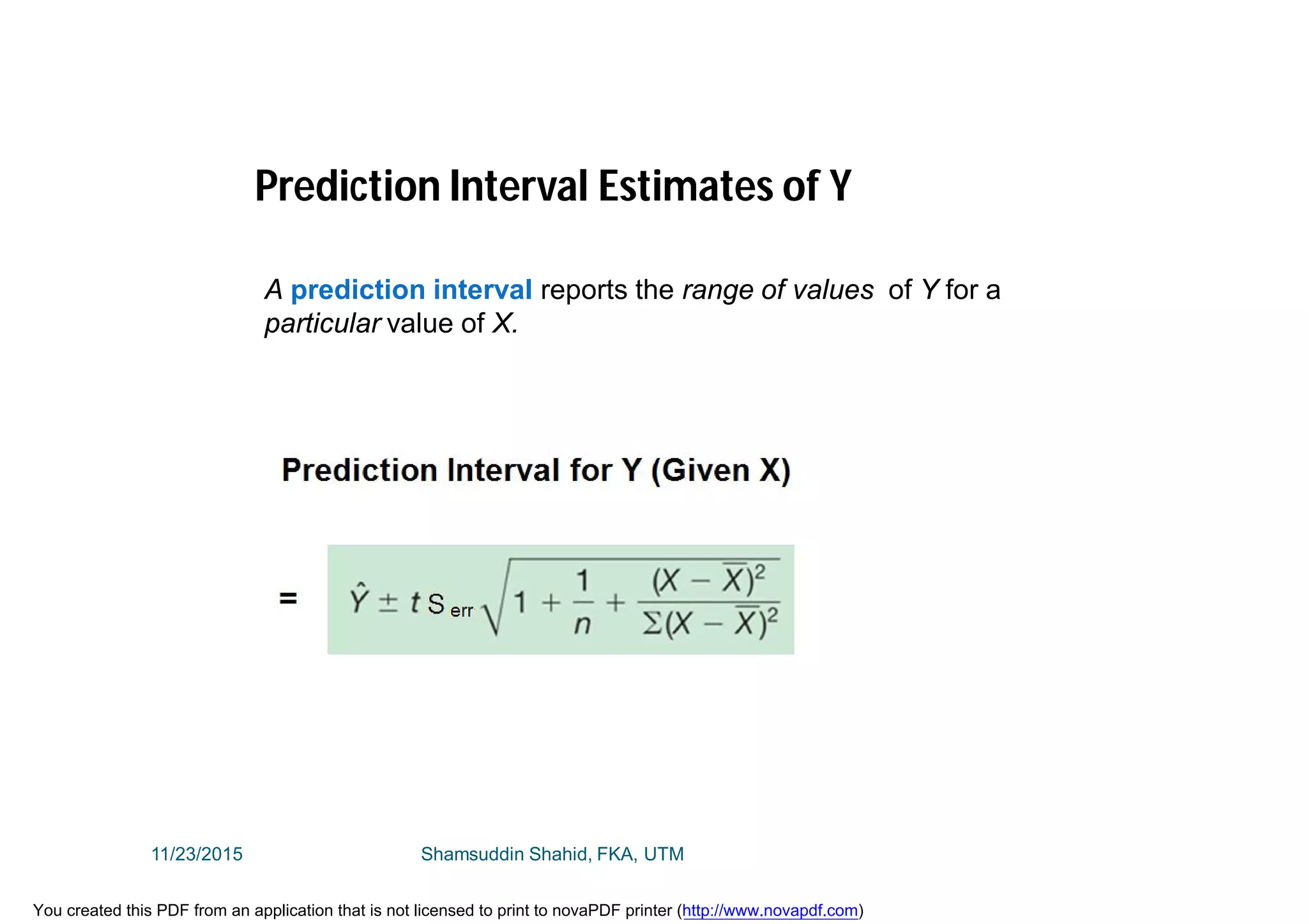 Prediction Interval Estimates of Y
A prediction interval reports the range of values of Y for a
particular value of X.
11/23/2015 Shamsuddin Shahid, FKA, UTM
You created this PDF from an application that is not licensed to print to novaPDF printer (http://www.novapdf.com)
 