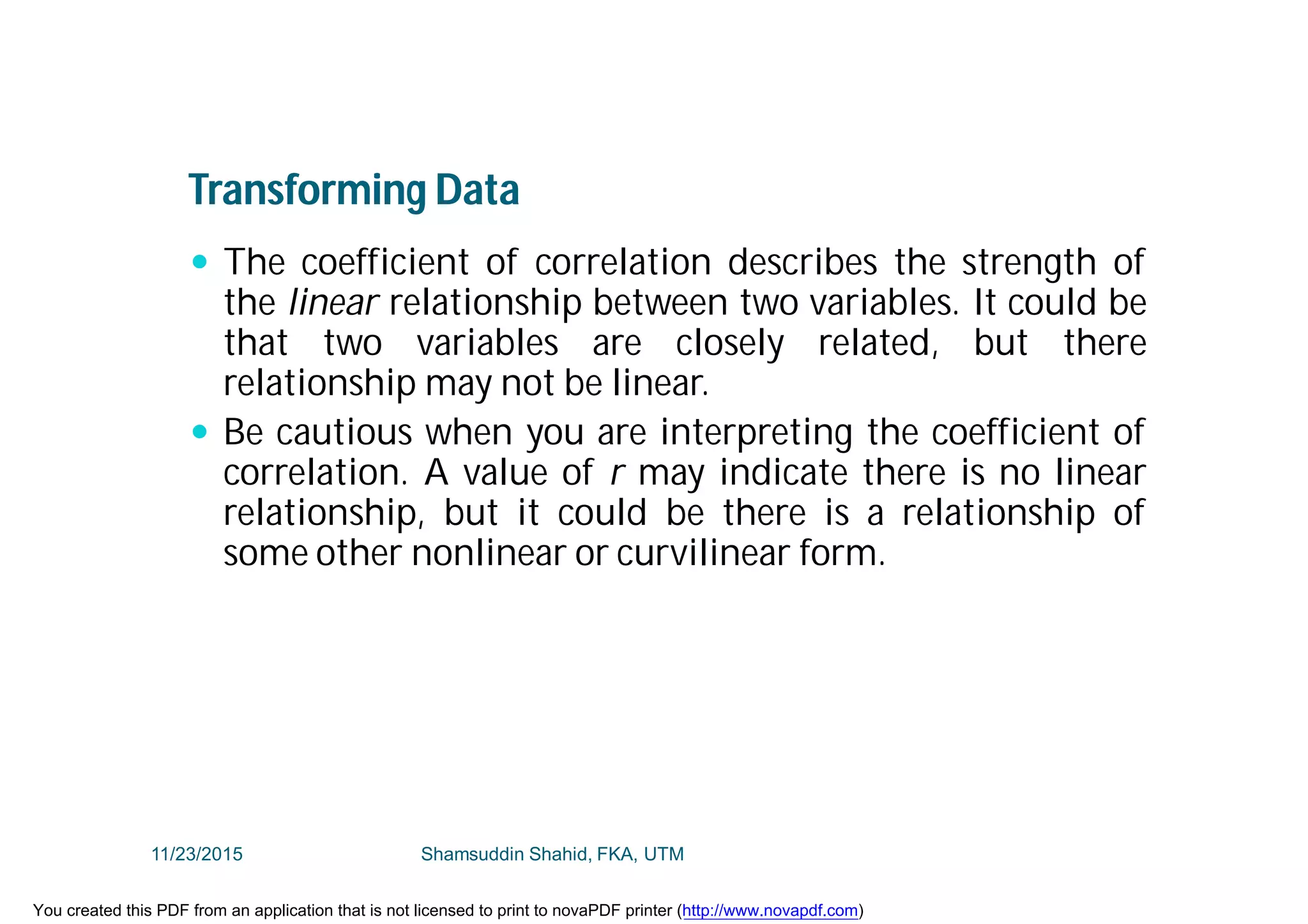 Transforming Data
 The coefficient of correlation describes the strength of
the linear relationship between two variables. It could be
that two variables are closely related, but there
relationship may not be linear.
 Be cautious when you are interpreting the coefficient of
correlation. A value of r may indicate there is no linear
relationship, but it could be there is a relationship of
some other nonlinear or curvilinear form.
11/23/2015 Shamsuddin Shahid, FKA, UTM
You created this PDF from an application that is not licensed to print to novaPDF printer (http://www.novapdf.com)
 