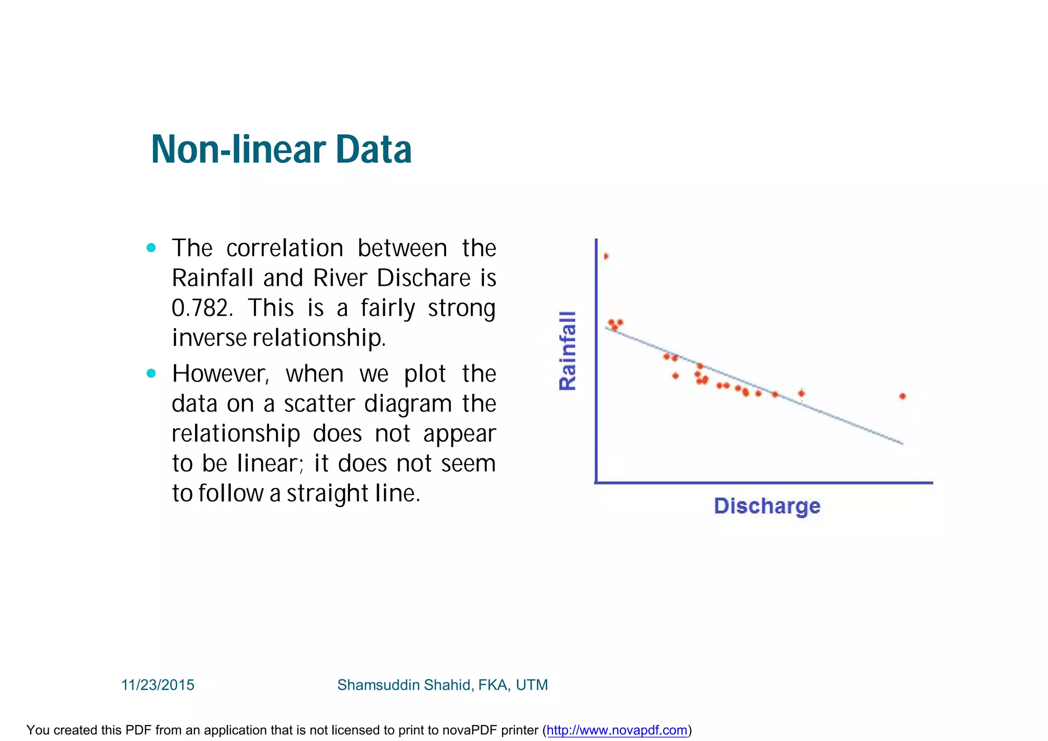 Non-linear Data
 The correlation between the
Rainfall and River Dischare is
0.782. This is a fairly strong
inverse relationship.
 However, when we plot the
data on a scatter diagram the
relationship does not appear
to be linear; it does not seem
to follow a straight line.
11/23/2015 Shamsuddin Shahid, FKA, UTM
You created this PDF from an application that is not licensed to print to novaPDF printer (http://www.novapdf.com)
 