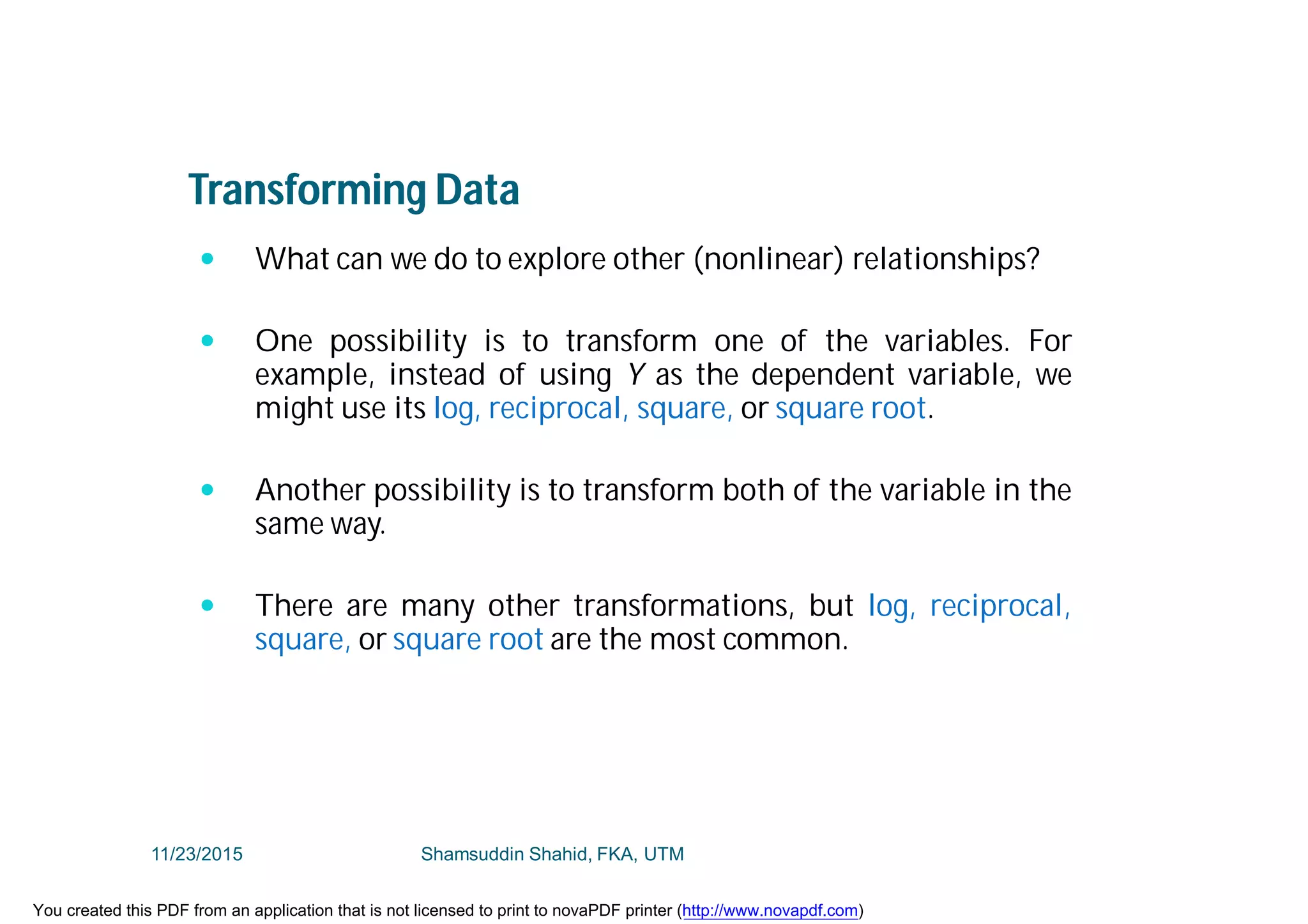 Transforming Data
 What can we do to explore other (nonlinear) relationships?
 One possibility is to transform one of the variables. For
example, instead of using Y as the dependent variable, we
might use its log, reciprocal, square, or square root.
 Another possibility is to transform both of the variable in the
same way.
 There are many other transformations, but log, reciprocal,
square, or square root are the most common.
11/23/2015 Shamsuddin Shahid, FKA, UTM
You created this PDF from an application that is not licensed to print to novaPDF printer (http://www.novapdf.com)
 