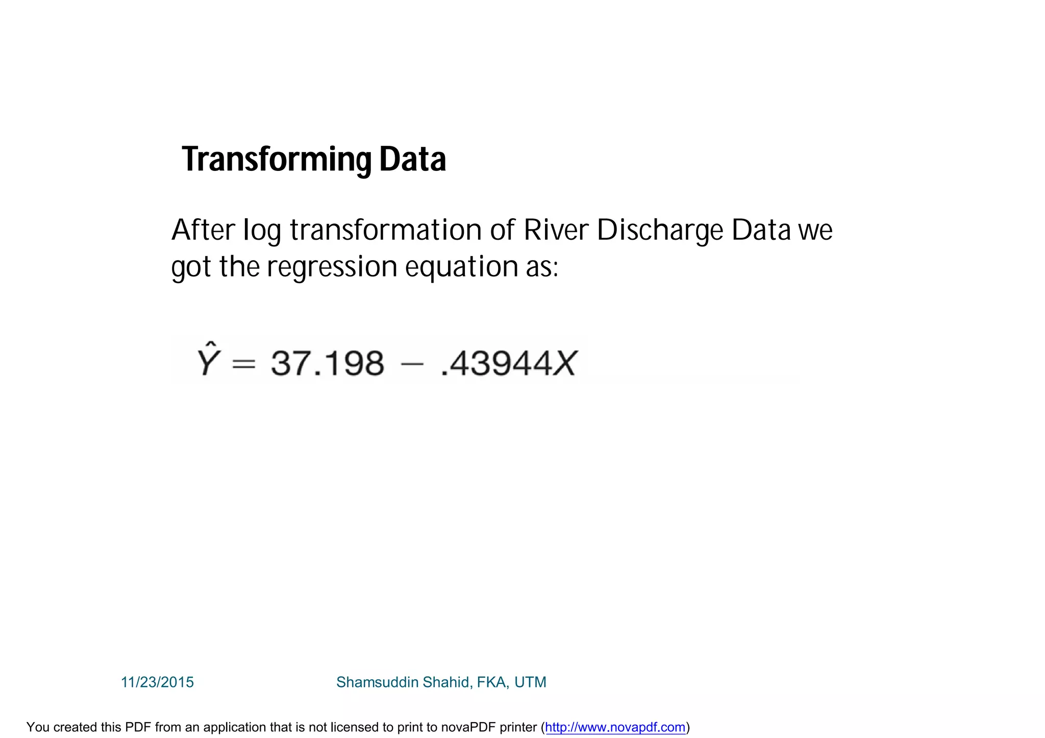 After log transformation of River Discharge Data we
got the regression equation as:
Transforming Data
11/23/2015 Shamsuddin Shahid, FKA, UTM
You created this PDF from an application that is not licensed to print to novaPDF printer (http://www.novapdf.com)
 