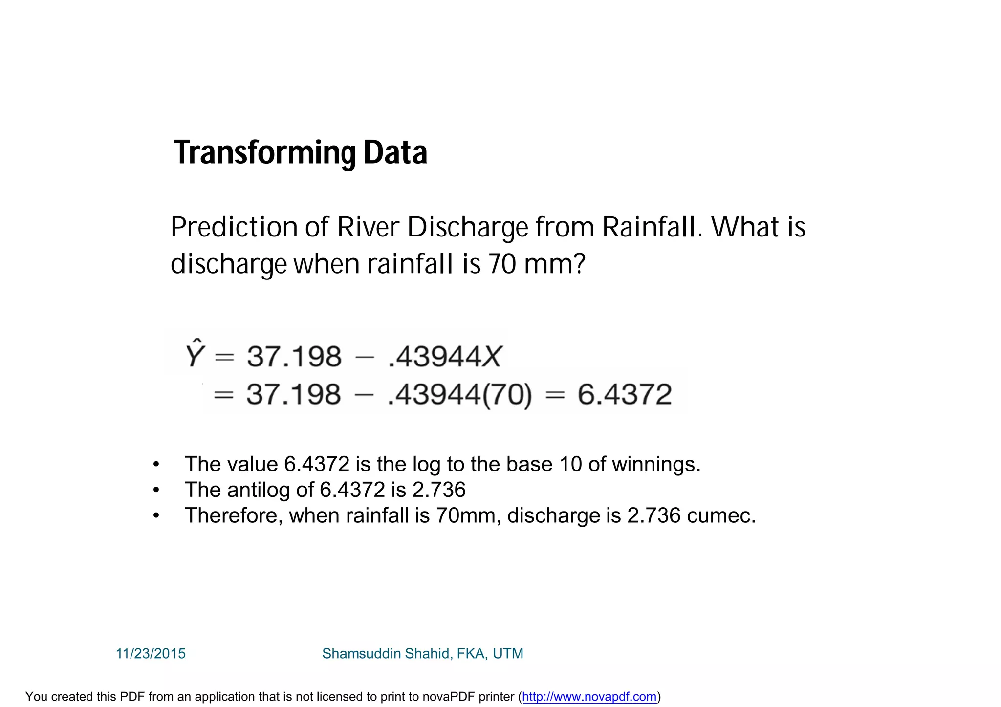 • The value 6.4372 is the log to the base 10 of winnings.
• The antilog of 6.4372 is 2.736
• Therefore, when rainfall is 70mm, discharge is 2.736 cumec.
Transforming Data
Prediction of River Discharge from Rainfall. What is
discharge when rainfall is 70 mm?
11/23/2015 Shamsuddin Shahid, FKA, UTM
You created this PDF from an application that is not licensed to print to novaPDF printer (http://www.novapdf.com)
 