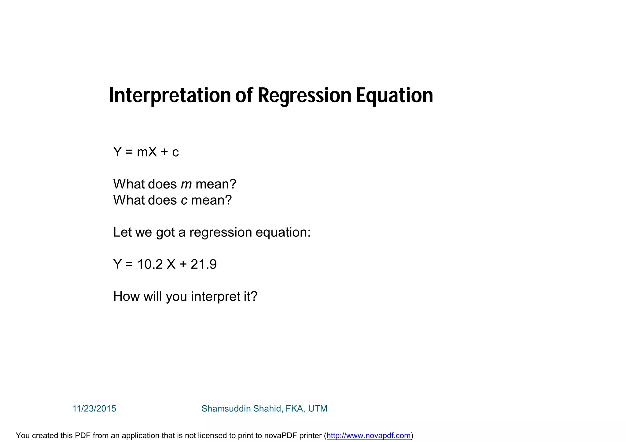 Interpretation of Regression Equation
Y = mX + c
What does m mean?
What does c mean?
Let we got a regression equation:
Y = 10.2 X + 21.9
How will you interpret it?
11/23/2015 Shamsuddin Shahid, FKA, UTM
You created this PDF from an application that is not licensed to print to novaPDF printer (http://www.novapdf.com)
 