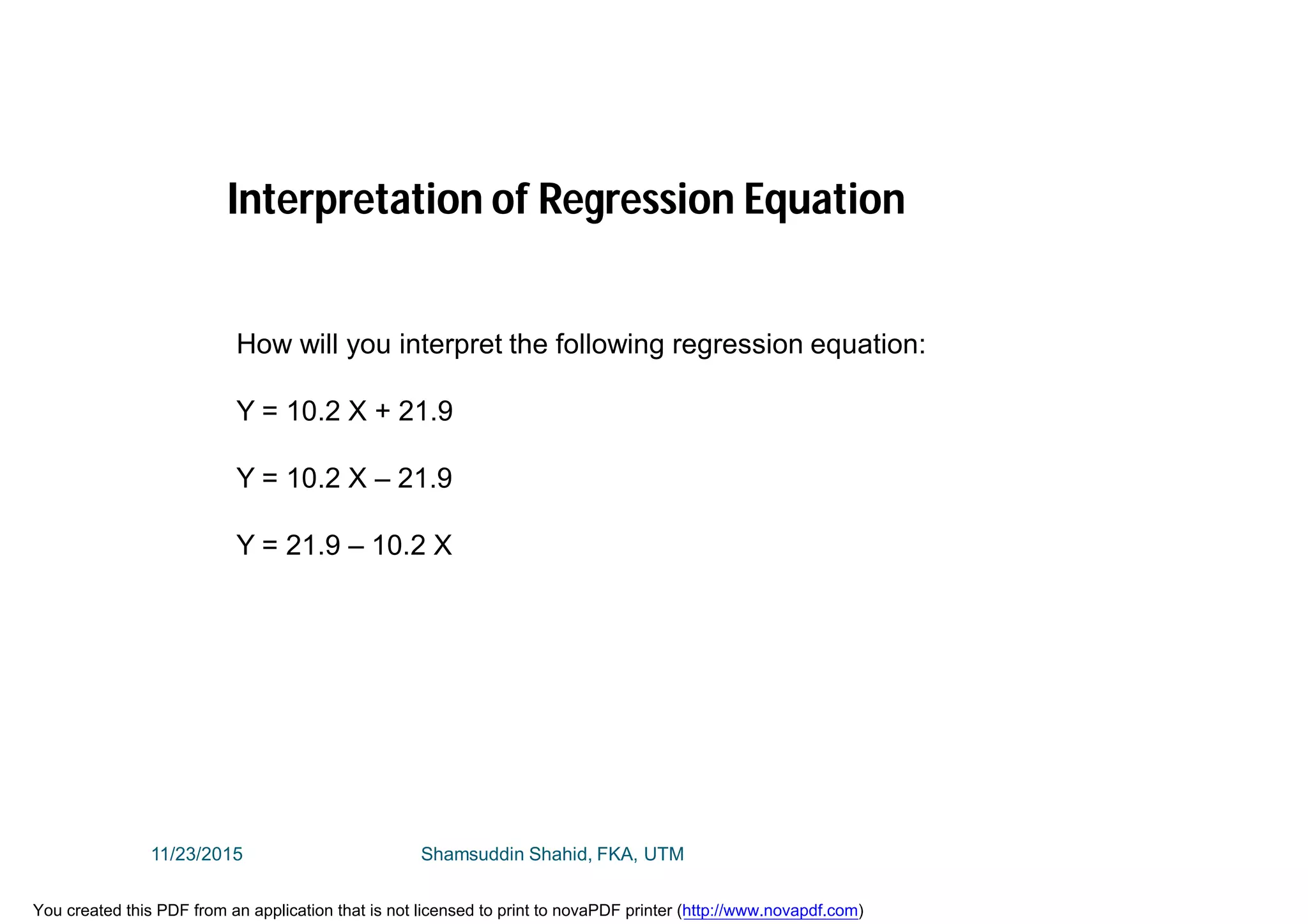 How will you interpret the following regression equation:
Y = 10.2 X + 21.9
Y = 10.2 X – 21.9
Y = 21.9 – 10.2 X
Interpretation of Regression Equation
11/23/2015 Shamsuddin Shahid, FKA, UTM
You created this PDF from an application that is not licensed to print to novaPDF printer (http://www.novapdf.com)
 