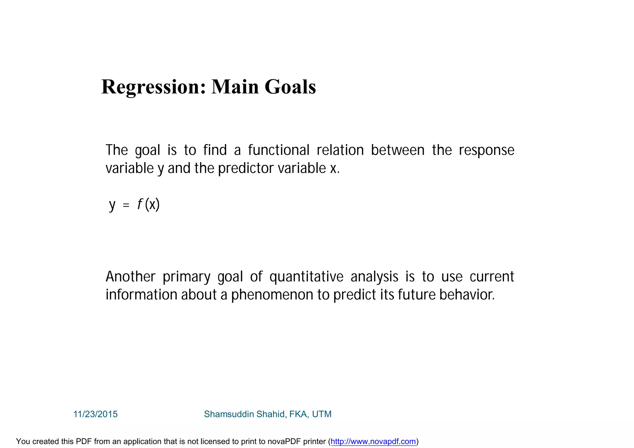 The goal is to find a functional relation between the response
variable y and the predictor variable x.
y = f (x)
Another primary goal of quantitative analysis is to use current
information about a phenomenon to predict its future behavior.
Regression: Main Goals
11/23/2015 Shamsuddin Shahid, FKA, UTM
You created this PDF from an application that is not licensed to print to novaPDF printer (http://www.novapdf.com)
 