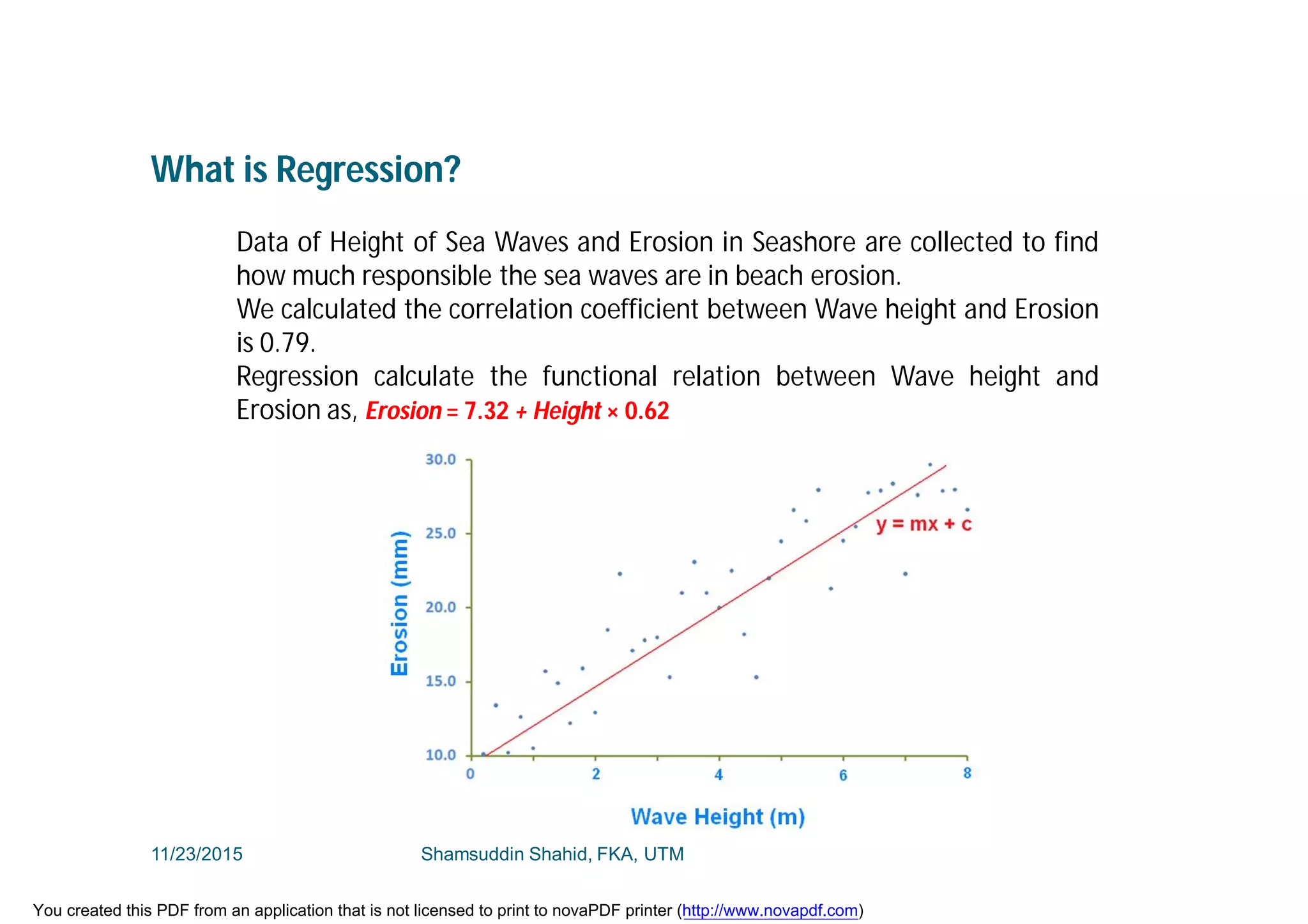 What is Regression?
Data of Height of Sea Waves and Erosion in Seashore are collected to find
how much responsible the sea waves are in beach erosion.
We calculated the correlation coefficient between Wave height and Erosion
is 0.79.
Regression calculate the functional relation between Wave height and
Erosion as, Erosion = 7.32 + Height × 0.62
11/23/2015 Shamsuddin Shahid, FKA, UTM
You created this PDF from an application that is not licensed to print to novaPDF printer (http://www.novapdf.com)
 