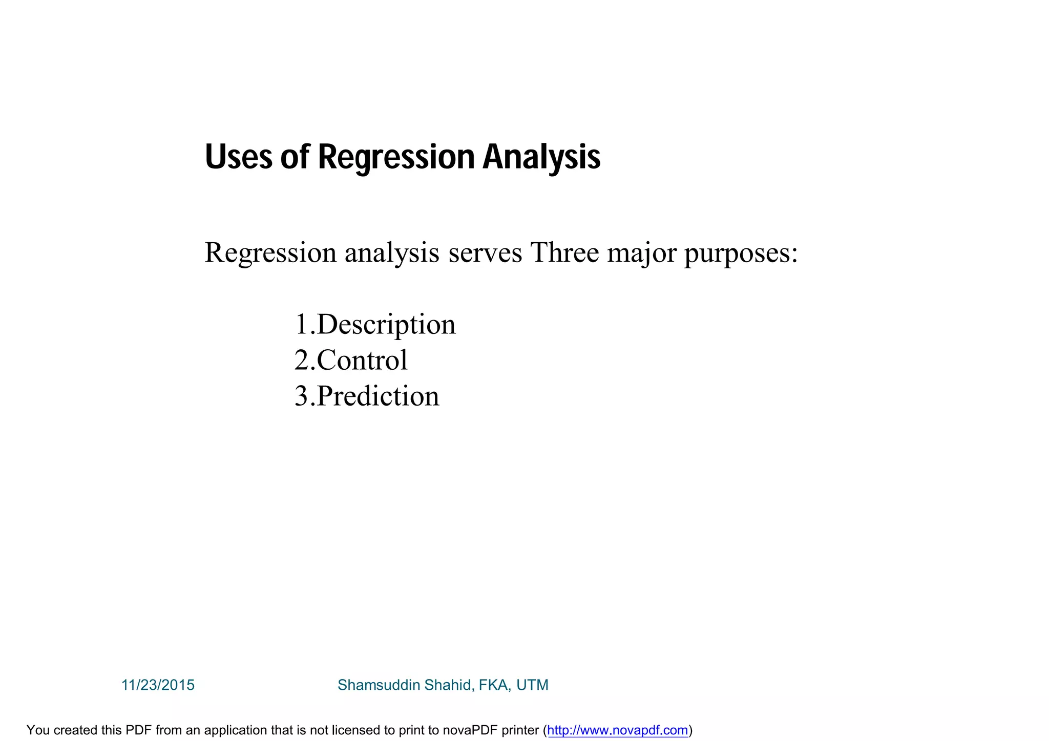 Regression analysis serves Three major purposes:
1.Description
2.Control
3.Prediction
Uses of Regression Analysis
11/23/2015 Shamsuddin Shahid, FKA, UTM
You created this PDF from an application that is not licensed to print to novaPDF printer (http://www.novapdf.com)
 