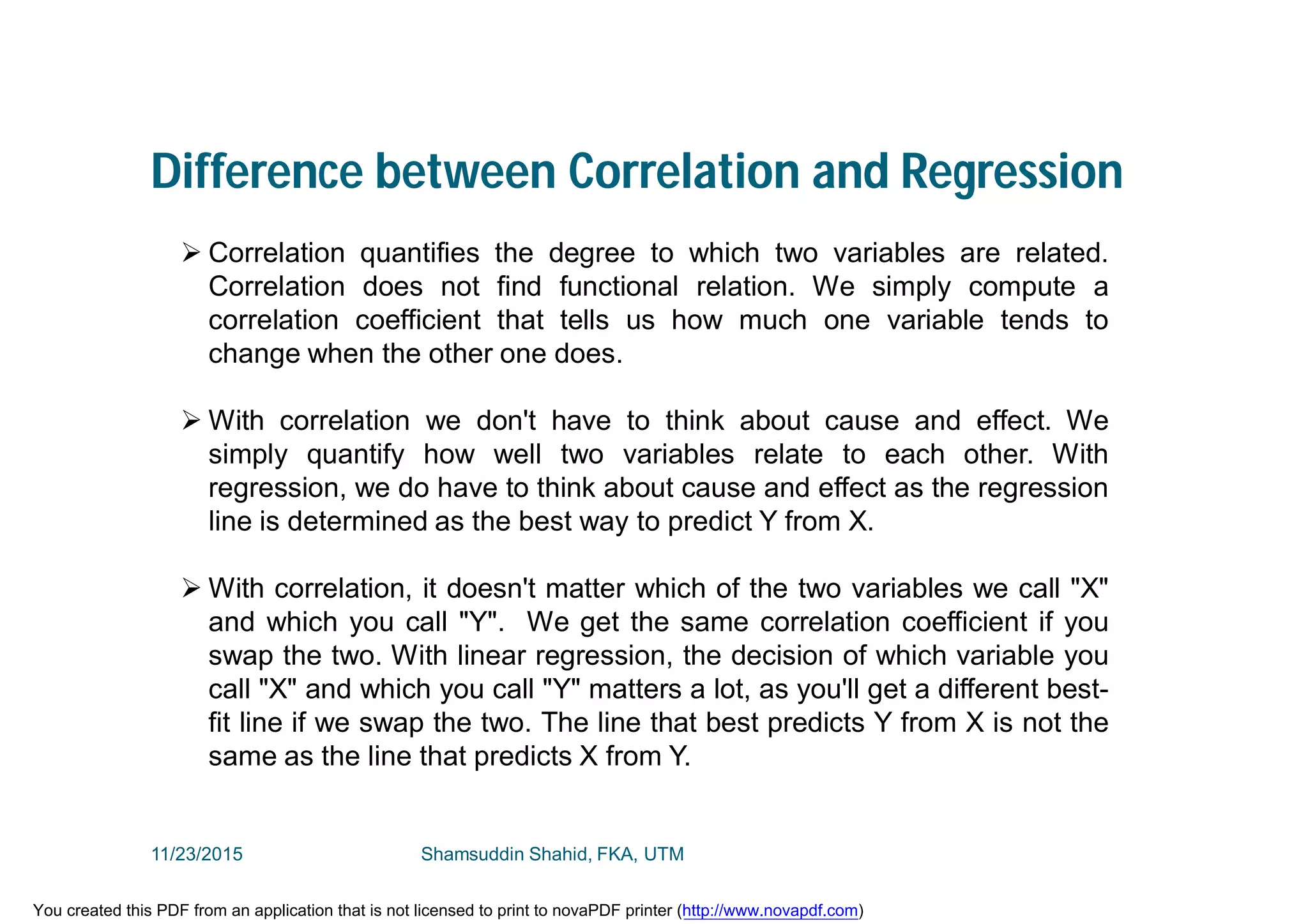 Difference between Correlation and Regression
 Correlation quantifies the degree to which two variables are related.
Correlation does not find functional relation. We simply compute a
correlation coefficient that tells us how much one variable tends to
change when the other one does.
 With correlation we don't have to think about cause and effect. We
simply quantify how well two variables relate to each other. With
regression, we do have to think about cause and effect as the regression
line is determined as the best way to predict Y from X.
 With correlation, it doesn't matter which of the two variables we call "X"
and which you call "Y". We get the same correlation coefficient if you
swap the two. With linear regression, the decision of which variable you
call "X" and which you call "Y" matters a lot, as you'll get a different best-
fit line if we swap the two. The line that best predicts Y from X is not the
same as the line that predicts X from Y.
11/23/2015 Shamsuddin Shahid, FKA, UTM
You created this PDF from an application that is not licensed to print to novaPDF printer (http://www.novapdf.com)
 