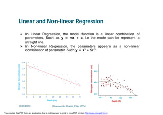 Linear and Non-linear Regression
 In Linear Regression, the model function is a linear combination of
parameters. Such as y = mx + c, i.e the mode can be represent a
straight line.
 In Non-linear Regression, the parameters appears as a non-linear
combination of parameter. Such y = x3 + 5e-3
11/23/2015 Shamsuddin Shahid, FKA, UTM
You created this PDF from an application that is not licensed to print to novaPDF printer (http://www.novapdf.com)
 