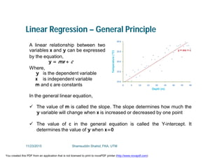 Linear Regression – General Principle
A linear relationship between two
variables x and y can be expressed
by the equation,
y = mx + c
Where,
y is the dependent variable
x is independent variable
m and c are constants
In the general linear equation,
 The value of m is called the slope. The slope determines how much the
y variable will change when x is increased or decreased by one point
 The value of c in the general equation is called the Y-intercept. It
determines the value of y when x=0
11/23/2015 Shamsuddin Shahid, FKA, UTM
You created this PDF from an application that is not licensed to print to novaPDF printer (http://www.novapdf.com)
 