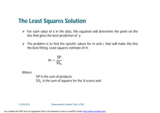 The Least Squares Solution
 For each value of x in the data, this equation will determine the point on the
line that gives the best prediction of y
 The problem is to find the specific values for m and c that will make this line
the best fitting. Least squares estimate of m
Where:
SP is the sum of products
SSx is the sum of squares for the X scores and
m =
SP
SSx
11/23/2015 Shamsuddin Shahid, FKA, UTM
You created this PDF from an application that is not licensed to print to novaPDF printer (http://www.novapdf.com)
 