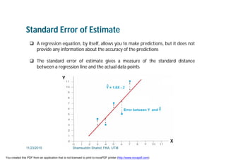 Standard Error of Estimate
 A regression equation, by itself, allows you to make predictions, but it does not
provide any information about the accuracy of the predictions
 The standard error of estimate gives a measure of the standard distance
between a regression line and the actual data points
11/23/2015 Shamsuddin Shahid, FKA, UTM
You created this PDF from an application that is not licensed to print to novaPDF printer (http://www.novapdf.com)
 