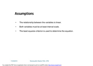 • The relationship between the variables is linear.
• Both variables must be at least interval scale.
• The least squares criterion is used to determine the equation.
Assumptions
11/23/2015 Shamsuddin Shahid, FKA, UTM
You created this PDF from an application that is not licensed to print to novaPDF printer (http://www.novapdf.com)
 