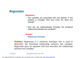 Regression
Questions:
 Two variables are associated with one another. If one
variable is changed, then how much the other one
change?
 How can we mathematically formalize the functional
relationship between two variables?
Answer:
Regression Analysis
Definition: Regression is a statistical technique that is used to
determine the functional relationship between two variables.
Regression gives an equation that best describes the relationship
between two variables.
11/23/2015 Shamsuddin Shahid, FKA, UTM
You created this PDF from an application that is not licensed to print to novaPDF printer (http://www.novapdf.com)
 
